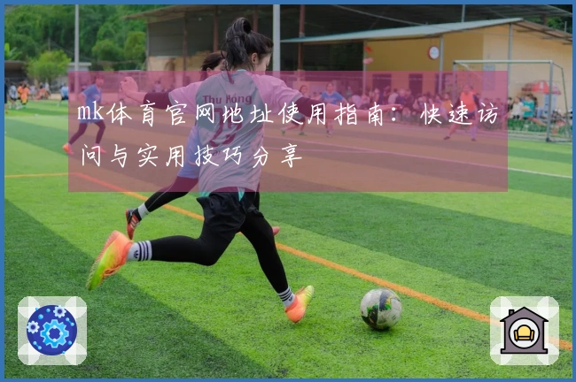 mk体育官网地址使用指南：快速访问与实用技巧分享